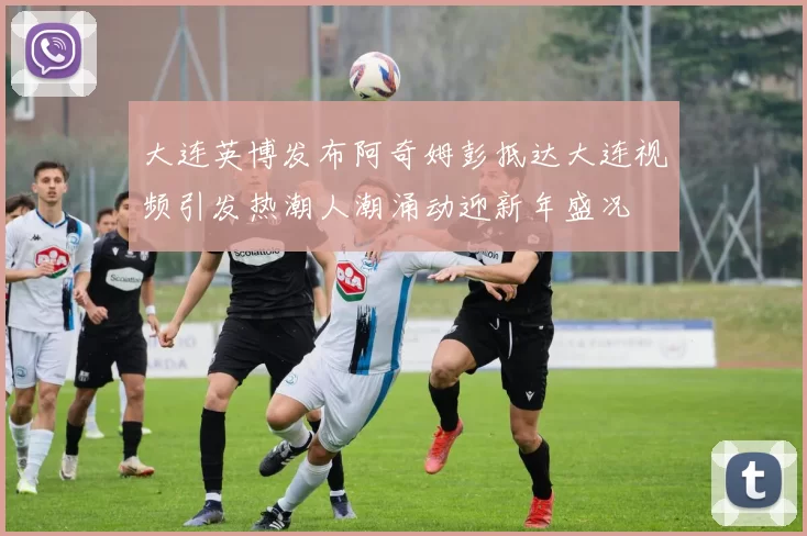 大连英博发布阿奇姆彭抵达大连视频引发热潮人潮涌动迎新年盛况