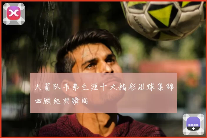 火箭队韦弗生涯十大精彩进球集锦回顾经典瞬间