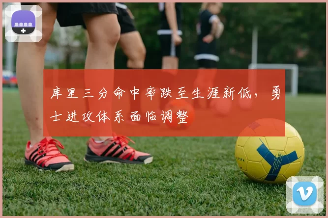 库里三分命中率跌至生涯新低,勇士进攻体系面临调整