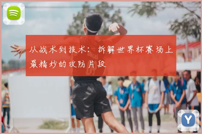 从战术到技术:拆解世界杯赛场上最精妙的攻防片段