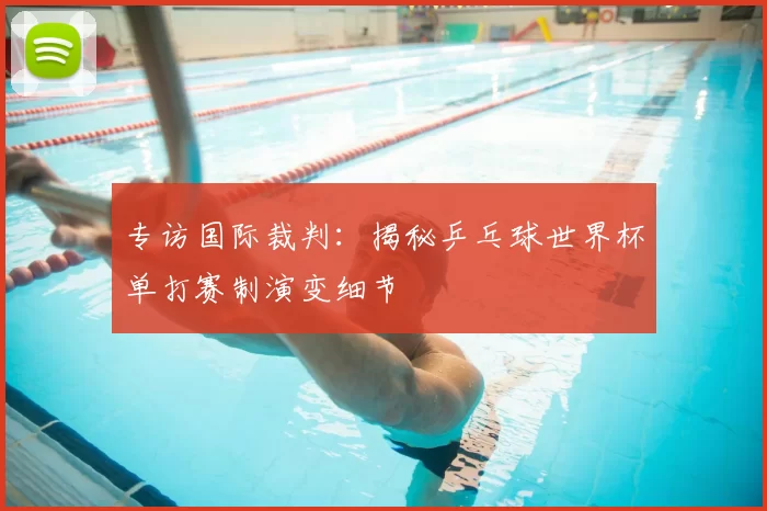 专访国际裁判:揭秘乒乓球世界杯单打赛制演变细节
