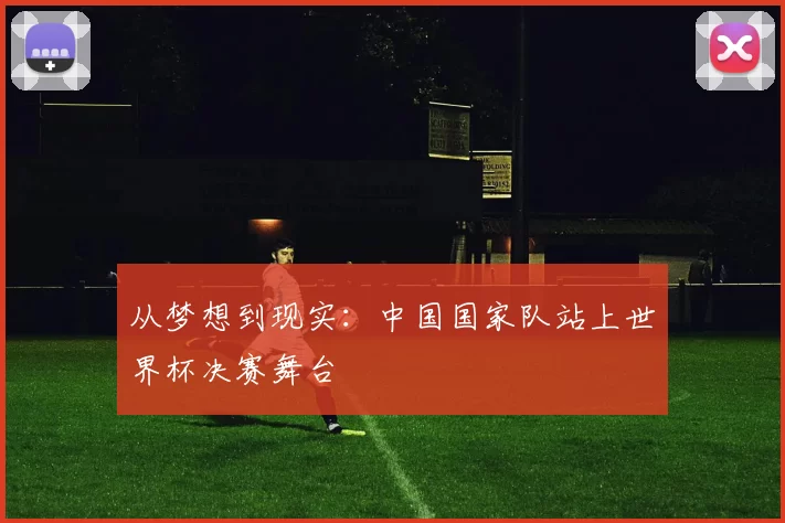 从梦想到现实:中国国家队站上世界杯决赛舞台