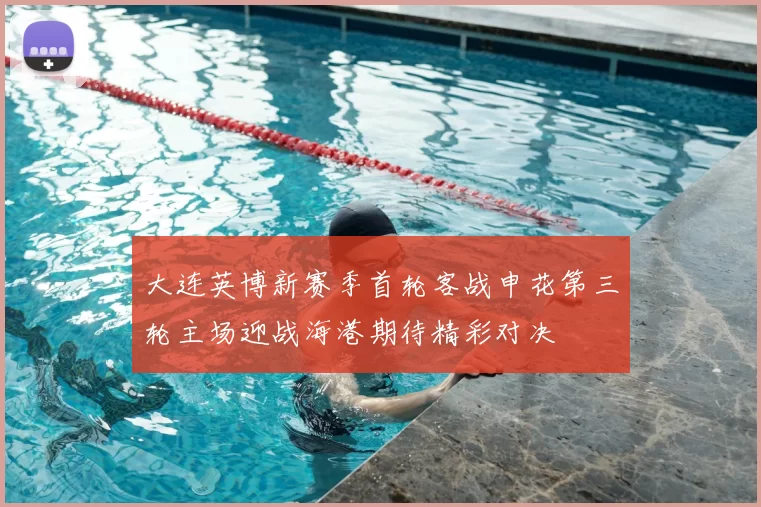 大连英博新赛季首轮客战申花第三轮主场迎战海港期待精彩对决