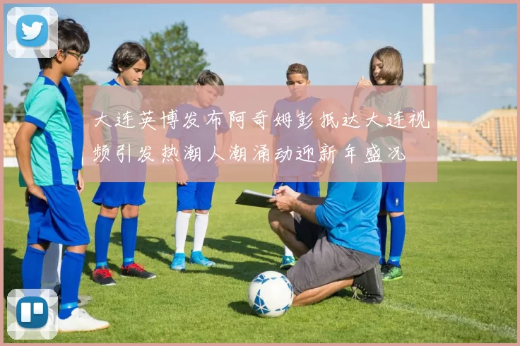 大连英博发布阿奇姆彭抵达大连视频引发热潮人潮涌动迎新年盛况