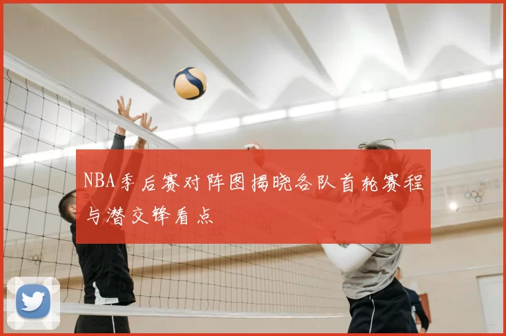 NBA季后赛对阵图揭晓各队首轮赛程与潜交锋看点