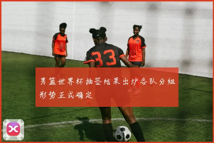 男篮世界杯抽签结果出炉各队分组形势正式确定
