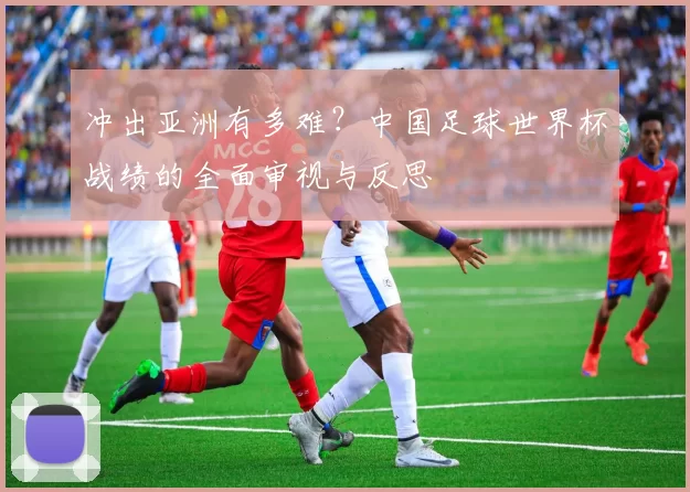 冲出亚洲有多难?中国足球世界杯战绩的全面审视与反思