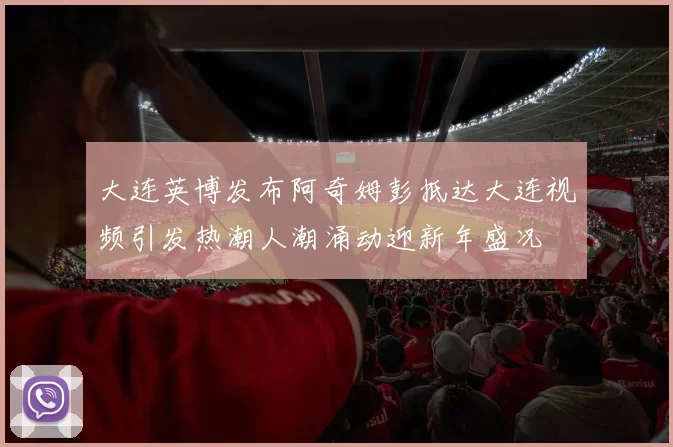 大连英博发布阿奇姆彭抵达大连视频引发热潮人潮涌动迎新年盛况