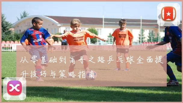从零基础到高手之路乒乓球全面提升技巧与策略指南