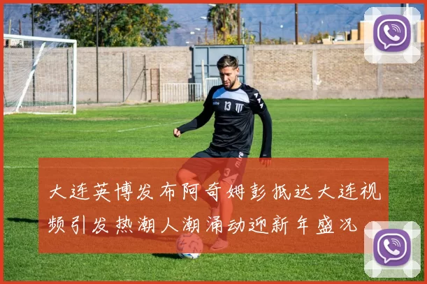 大连英博发布阿奇姆彭抵达大连视频引发热潮人潮涌动迎新年盛况