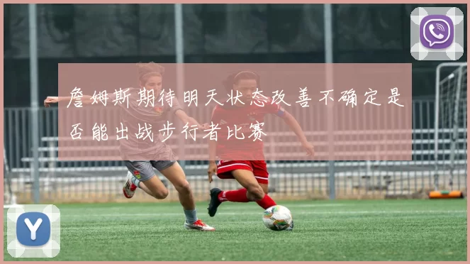 詹姆斯期待明天状态改善不确定是否能出战步行者比赛