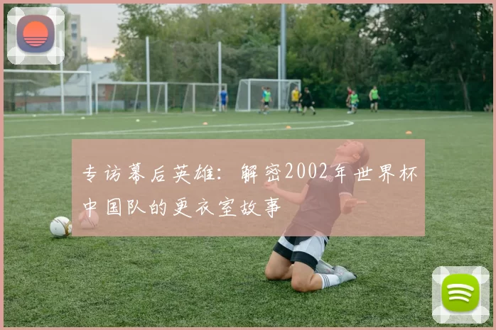 专访幕后英雄:解密2002年世界杯中国队的更衣室故事