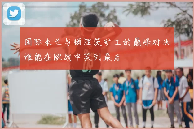 国际米兰与顿涅茨矿工的巅峰对决谁能在欧战中笑到最后
