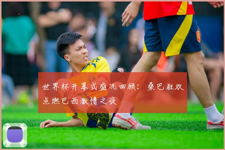 世界杯开幕式盛况回顾:桑巴狂欢点燃巴西激情之夜