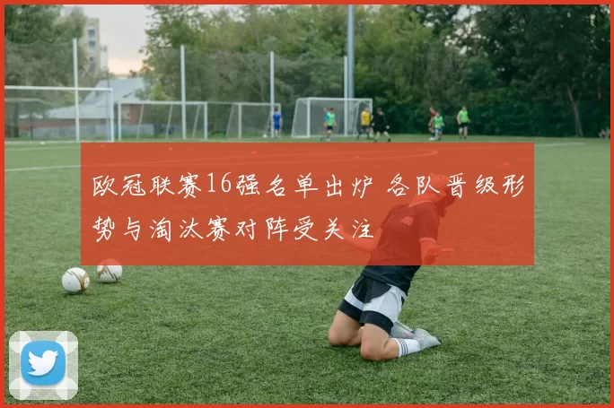 欧冠联赛16强名单出炉 各队晋级形势与淘汰赛对阵受关注