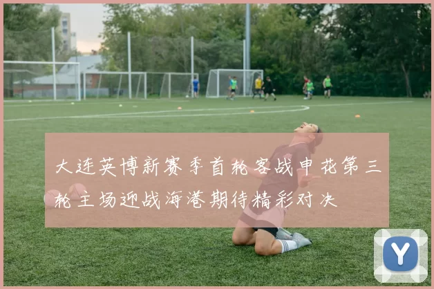 大连英博新赛季首轮客战申花第三轮主场迎战海港期待精彩对决