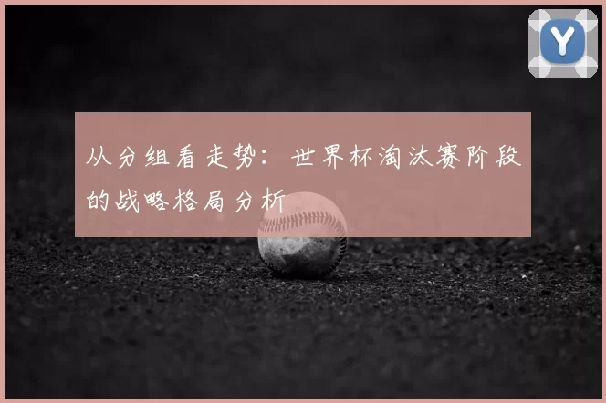 从分组看走势:世界杯淘汰赛阶段的战略格局分析