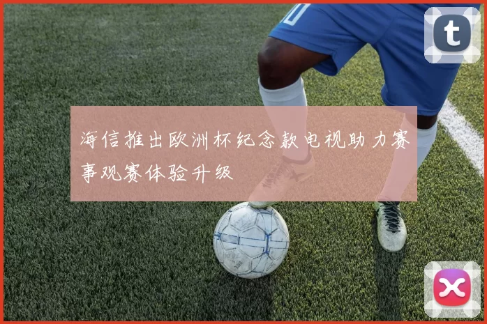 海信推出欧洲杯纪念款电视助力赛事观赛体验升级