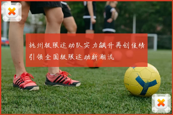 杭州极限运动队实力飙升再创佳绩引领全国极限运动新潮流