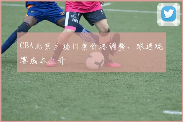 CBA北京主场门票价格调整,球迷观赛成本上升