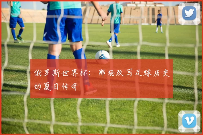 俄罗斯世界杯:那场改写足球历史的夏日传奇