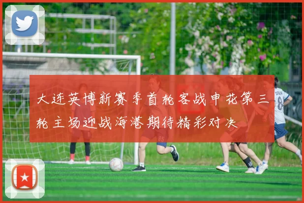 大连英博新赛季首轮客战申花第三轮主场迎战海港期待精彩对决