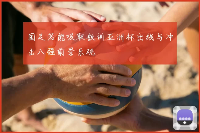 国足若能吸取教训亚洲杯出线与冲击八强前景乐观