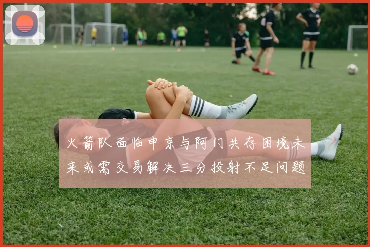 火箭队面临申京与阿门共存困境未来或需交易解决三分投射不足问题