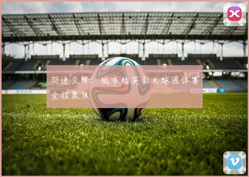 羽速交锋:城市精英羽毛球团体赛全程聚焦