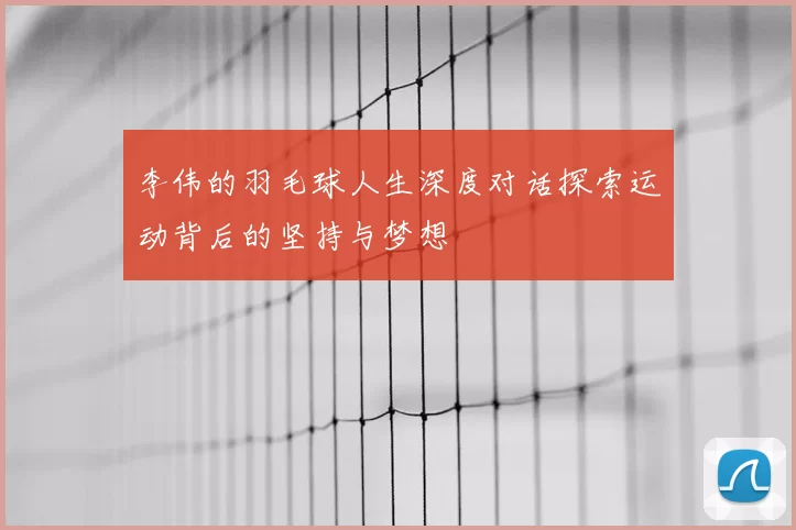 李伟的羽毛球人生深度对话探索运动背后的坚持与梦想
