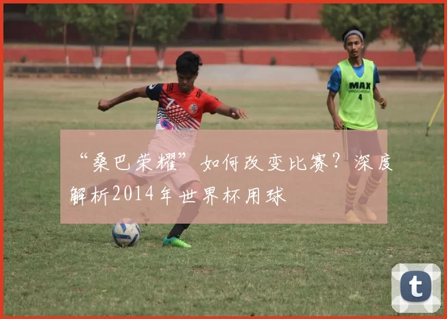 “桑巴荣耀”如何改变比赛？深度解析2014年世界杯用球