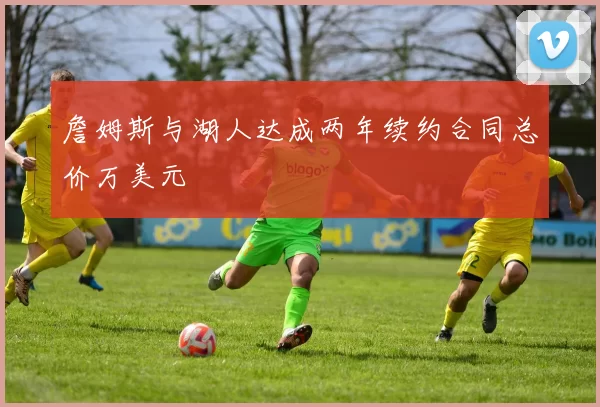 詹姆斯与湖人达成两年续约合同总价万美元