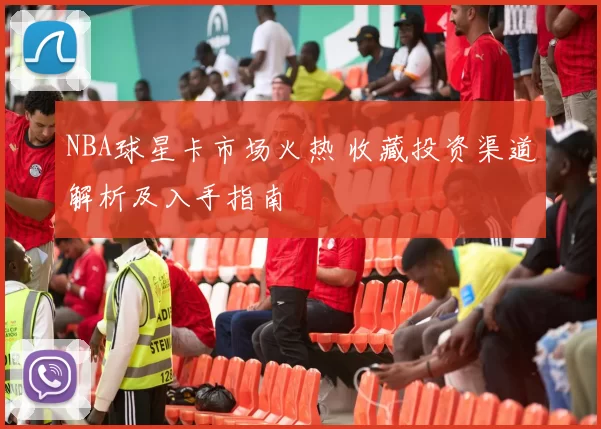 NBA球星卡市场火热 收藏投资渠道解析及入手指南