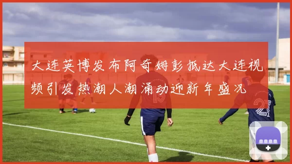 大连英博发布阿奇姆彭抵达大连视频引发热潮人潮涌动迎新年盛况