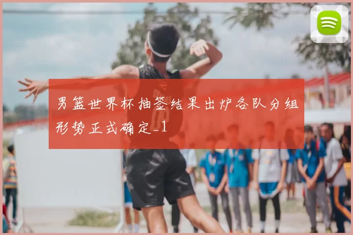 男篮世界杯抽签结果出炉各队分组形势正式确定_1