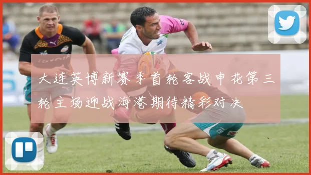 大连英博新赛季首轮客战申花第三轮主场迎战海港期待精彩对决